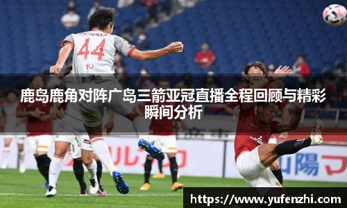 鹿岛鹿角对阵广岛三箭亚冠直播全程回顾与精彩瞬间分析